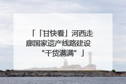 「甘快看」河西走廊国家遗产线路建设“干货满满”