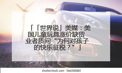 「世界说」美媒：美国儿童玩具涨价缺货 业者质问“为何对孩子的快乐征税？”