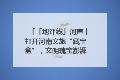 「地评线」河声丨打开河南文旅“藏宝盒”，文明瑰宝澎湃发展“豫动能”