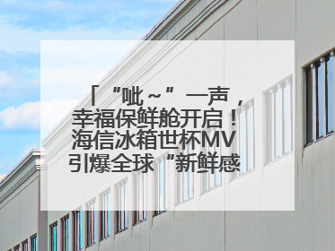“呲～”一声，幸福保鲜舱开启！海信冰箱世杯MV引爆全球“新鲜感”共鸣