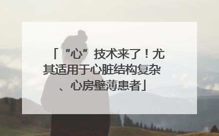 “心”技术来了！尤其适用于心脏结构复杂、心房壁薄患者