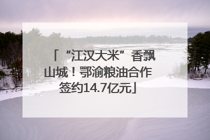 “江汉大米”香飘山城！鄂渝粮油合作签约14.7亿元