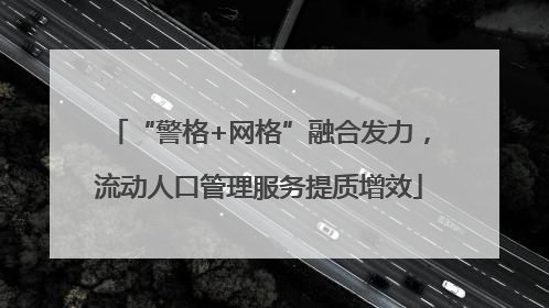 “警格+网格”融合发力，流动人口管理服务提质增效