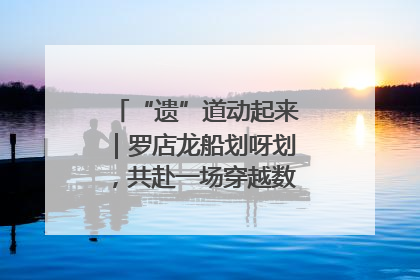 “遗”道动起来｜罗店龙船划呀划，共赴一场穿越数百年的端午之约
