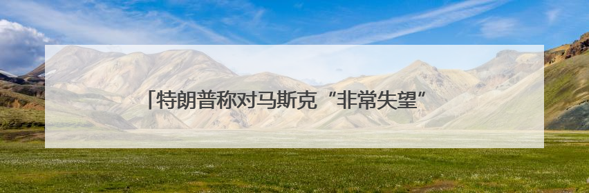 特朗普称对马斯克“非常失望” 马斯克光速回怼：法案没给我看过