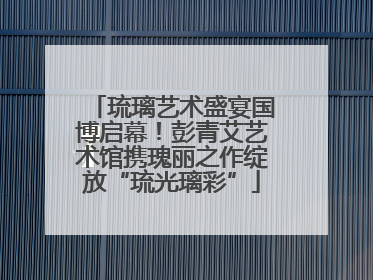 琉璃艺术盛宴国博启幕!彭青艾艺术馆携瑰丽之作绽放“琉光璃彩”