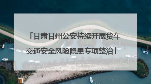 甘肃甘州公安持续开展货车交通安全风险隐患专项整治