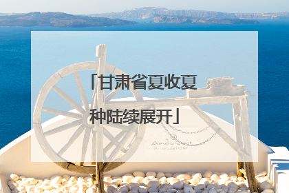 甘肃省夏收夏种陆续展开