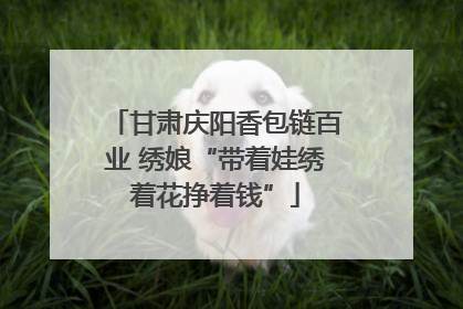 甘肃庆阳香包链百业 绣娘“带着娃绣着花挣着钱”