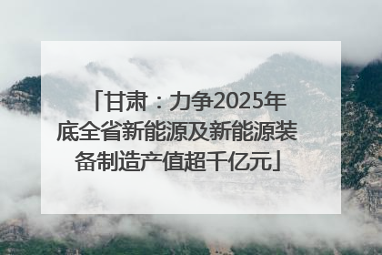 甘肃：力争2025年底全省新能源及新能源装备制造产值超千亿元