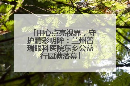 用心点亮视界，守护睛彩明眸：兰州普瑞眼科医院东乡公益行圆满落幕