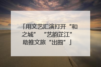 用文艺汇演打开“和之城” “艺韵芷江”助推文旅“出圈”