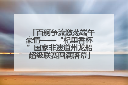 百舸争流激荡端午豪情——“杞里香杯”国家非遗道州龙船超级联赛圆满落幕