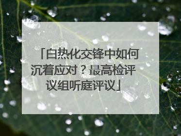 白热化交锋中如何沉着应对？最高检评议组听庭评议