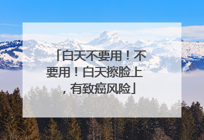 白天不要用！不要用！白天擦脸上，有致癌风险