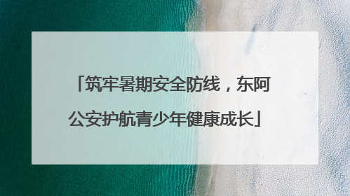 筑牢暑期安全防线，东阿公安护航青少年健康成长