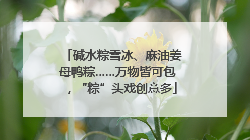 碱水粽雪冰、麻油姜母鸭粽……万物皆可包，“粽”头戏创意多