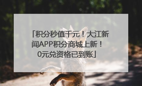 积分秒值千元！大江新闻APP积分商城上新！0元兑资格已到账