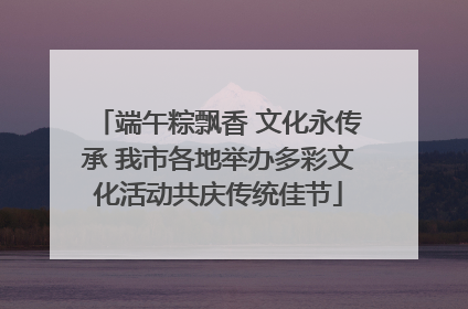 端午粽飘香 文化永传承 我市各地举办多彩文化活动共庆传统佳节