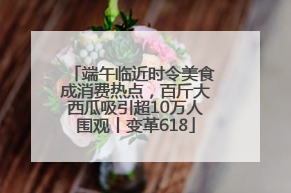 端午临近时令美食成消费热点，百斤大西瓜吸引超10万人围观丨变革618