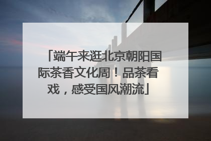端午来逛北京朝阳国际茶香文化周！品茶看戏，感受国风潮流
