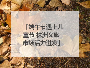 端午节遇上儿童节 株洲文旅市场活力迸发