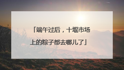 端午过后，十堰市场上的粽子都去哪儿了