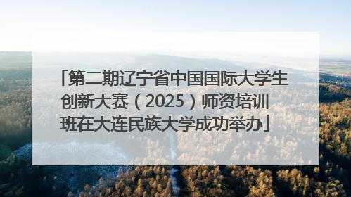 第二期辽宁省中国国际大学生创新大赛（2025）师资培训班在大连民族大学成功举办