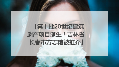 第十批20世纪建筑遗产项目诞生！吉林省长春市方志馆被推介