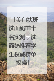美白祛斑洗面奶前十名实测，洗面奶推荐学生权威榜单揭晓