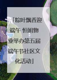 粽叶飘香迎端午 恒旭物业举办第五届端午节社区文化活动
