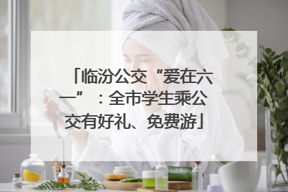 临汾公交“爱在六一”：全市学生乘公交有好礼、免费游