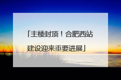主楼封顶！合肥西站建设迎来重要进展