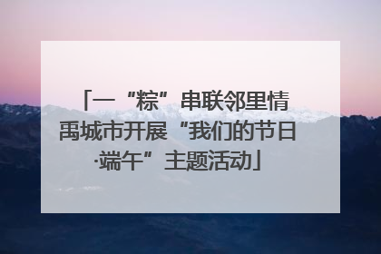 一“粽”串联邻里情 禹城市开展“我们的节日·端午”主题活动