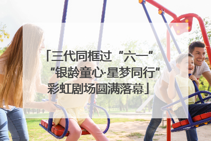 三代同框过“六一” “银龄童心·星梦同行”彩虹剧场圆满落幕