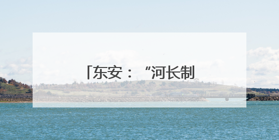 东安：“河长制”促“河长治” 擦亮生态底色