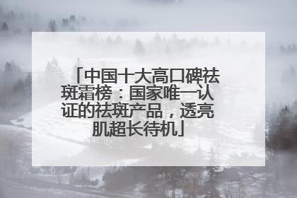 中国十大高口碑祛斑霜榜：国家唯一认证的祛斑产品，透亮肌超长待机