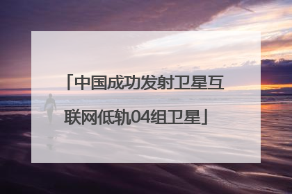 中国成功发射卫星互联网低轨04组卫星
