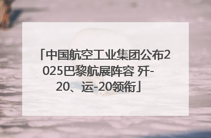 中国航空工业集团公布2025巴黎航展阵容 歼-20、运-20领衔