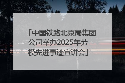 中国铁路北京局集团公司举办2025年劳模先进事迹宣讲会