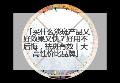 买什么淡斑产品又好效果又快？好用不后悔，祛斑有效十大高性价比品牌