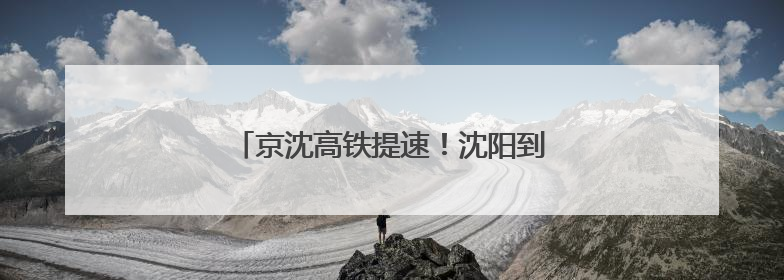京沈高铁提速！沈阳到北京2小时29分！