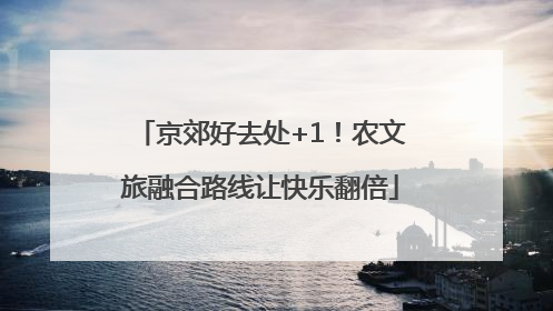 京郊好去处+1！农文旅融合路线让快乐翻倍