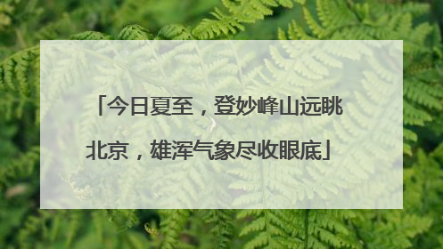 今日夏至，登妙峰山远眺北京，雄浑气象尽收眼底