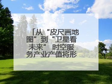 从“皮尺画地图”到“卫星看未来” 时空服务产业产值将形成万亿级市场