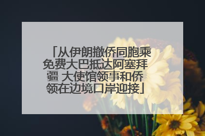 从伊朗撤侨同胞乘免费大巴抵达阿塞拜疆 大使馆领事和侨领在边境口岸迎接
