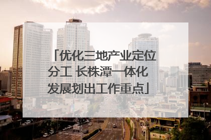优化三地产业定位分工 长株潭一体化发展划出工作重点