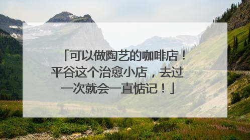 可以做陶艺的咖啡店！平谷这个治愈小店，去过一次就会一直惦记！