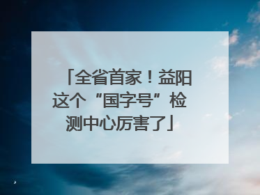 全省首家！益阳这个“国字号”检测中心厉害了