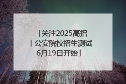 关注2025高招丨公安院校招生测试6月19日开始